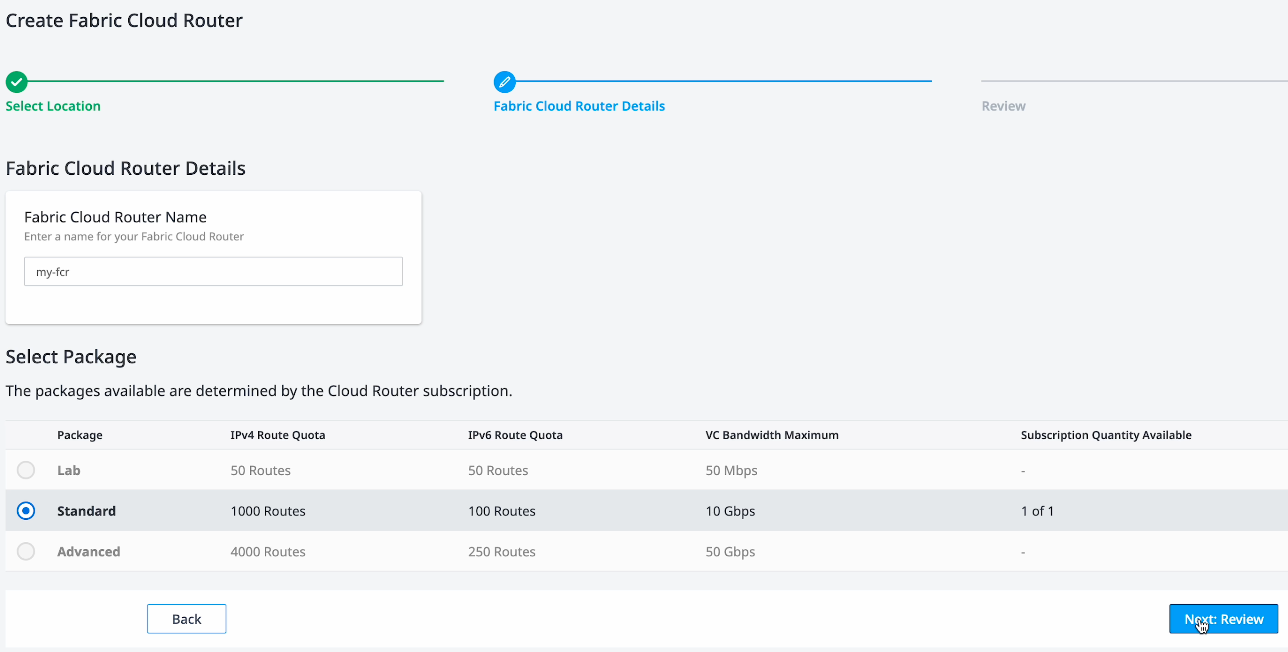 The Create Fabric Cloud Router page. It is step 2 of a 3 step process. There is a text box under the heading Fabric Cloud Router Name, with an entry of "my-fcr". A table at the bottom is titled "Select Package" with the information that "The packages available are determined by the Cloud Router subscription." There are five columns in the table: package, IPv4 route quota, IPv6 route quota, VC bandwidth maximum, and subscription quantity available. There are three rows set up as options: Lab, Standard, and Advanced. The Lab option has 50 routes for IPv4 and IPv6 each, 50 Mbps as the VC bandwidth maximum, and nothing available for the subscription quantity available. The Standard option has 1000 routes for IPv4, 100 routes for IPv6, 10 Gbps as the VC bandwidth maximum, and 1 of 1 available for the subscription quantity. The Advanced option has 4000 routes for IPv4, 250 routes for IPv6, 50 Gbps as the VC bandwidth maximum, and nothing available for the subscription quantity availability. The standard option is selected. The button labeled "Next: Review" is highlighted.