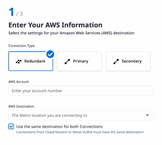 A box showing step 1 of 3, titled Enter Your AWS Information. There are three options for connection type: Redundant, Primary, and Secondary. Redundant is highlighted at the moment. There is a text box for your AWS Account number, and then a drop down for the AWS Destination metro. A checkbox is selected titled Use the same destination for both Connections, with a note that the connections from Cloud Routers or Metal VLANs must have the same destination.